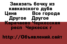 Заказать бочку из кавказского дуба › Цена ­ 100 - Все города Другое » Другое   . Карачаево-Черкесская респ.,Черкесск г.
